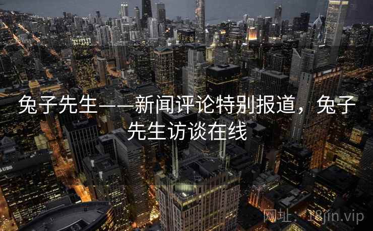 兔子先生——新闻评论特别报道，兔子先生访谈在线