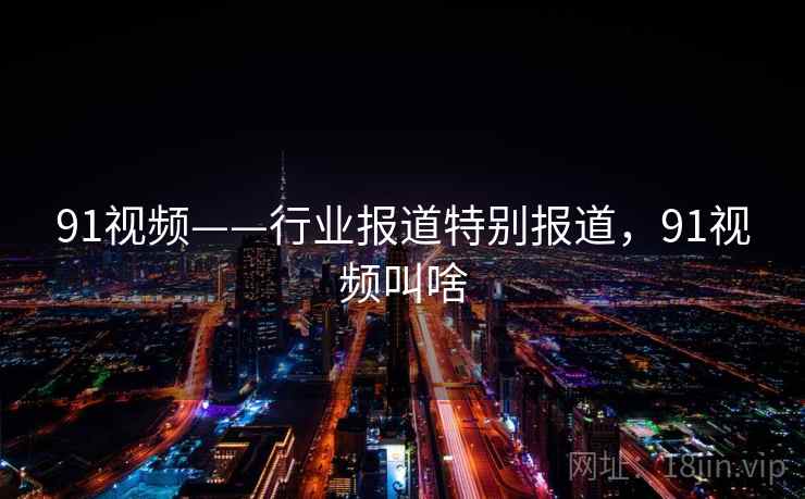 91视频——行业报道特别报道，91视频叫啥