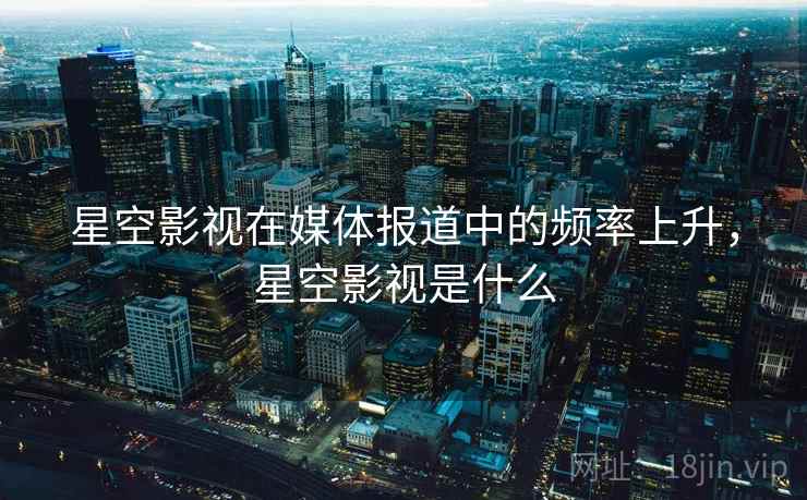 星空影视在媒体报道中的频率上升，星空影视是什么