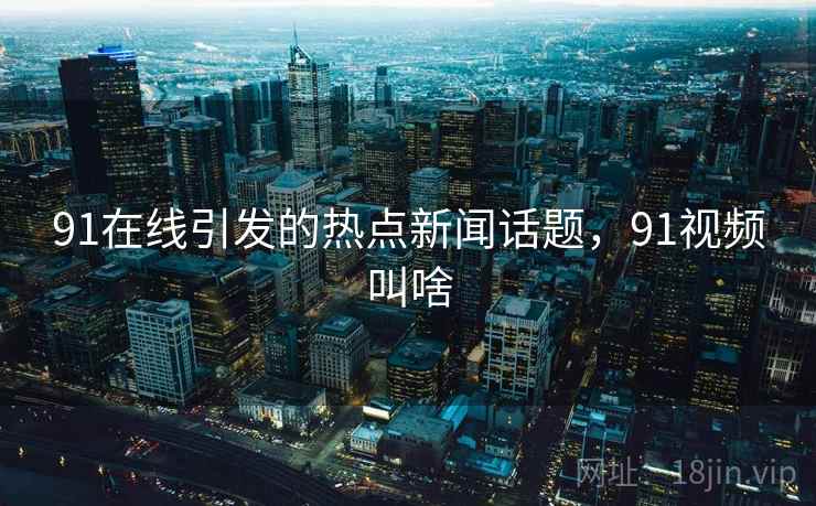 91在线引发的热点新闻话题,91视频叫啥 91在线引发的热点新闻话题,91视频叫啥