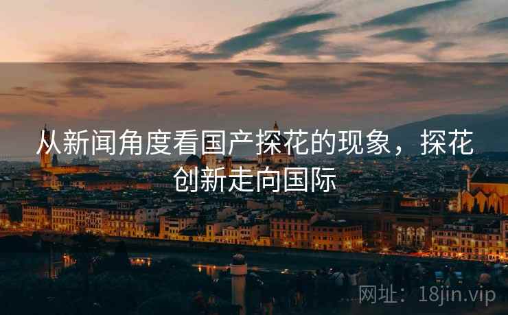 从新闻角度看国产探花的现象，探花创新走向国际