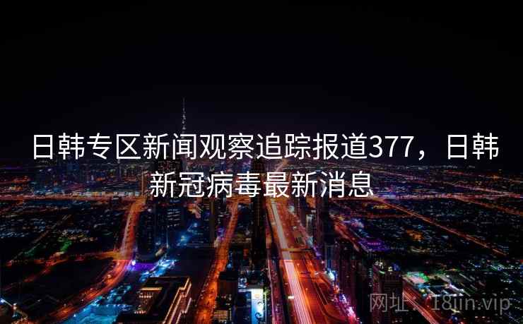 日韩专区新闻观察追踪报道377，日韩新冠病毒最新消息