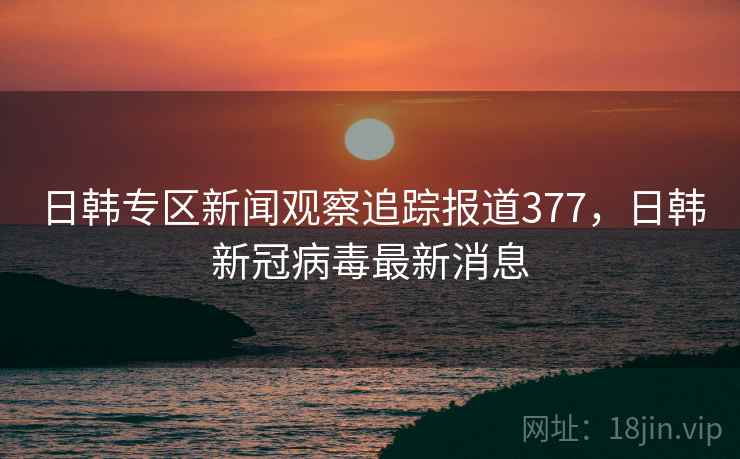 日韩专区新闻观察追踪报道377，日韩新冠病毒最新消息