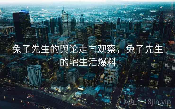 兔子先生的舆论走向观察，兔子先生的宅生活爆料