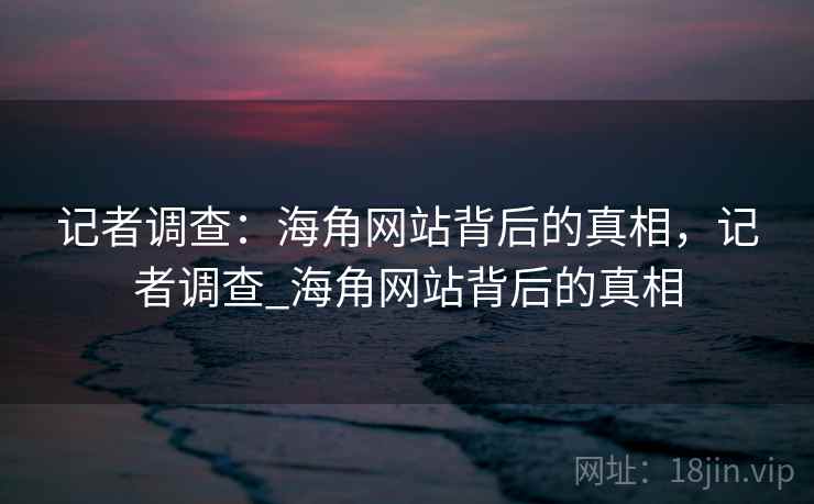 记者调查：海角网站背后的真相，记者调查_海角网站背后的真相