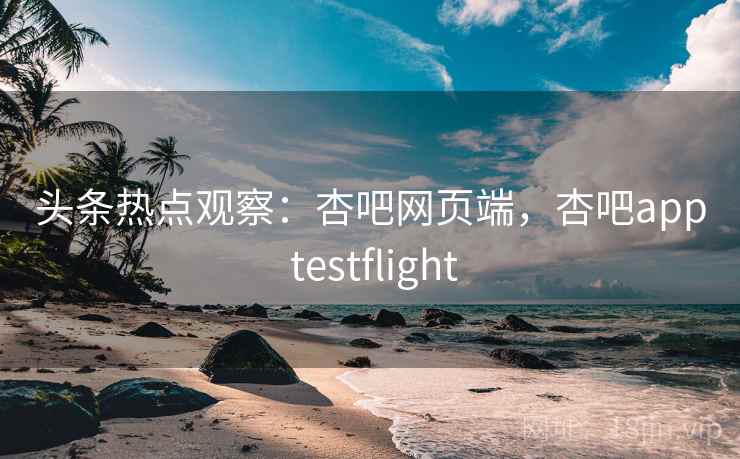 头条热点观察：杏吧网页端，杏吧app testflight
