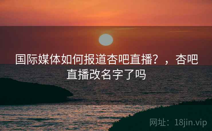 国际媒体如何报道杏吧直播?,杏吧直播改名字了吗